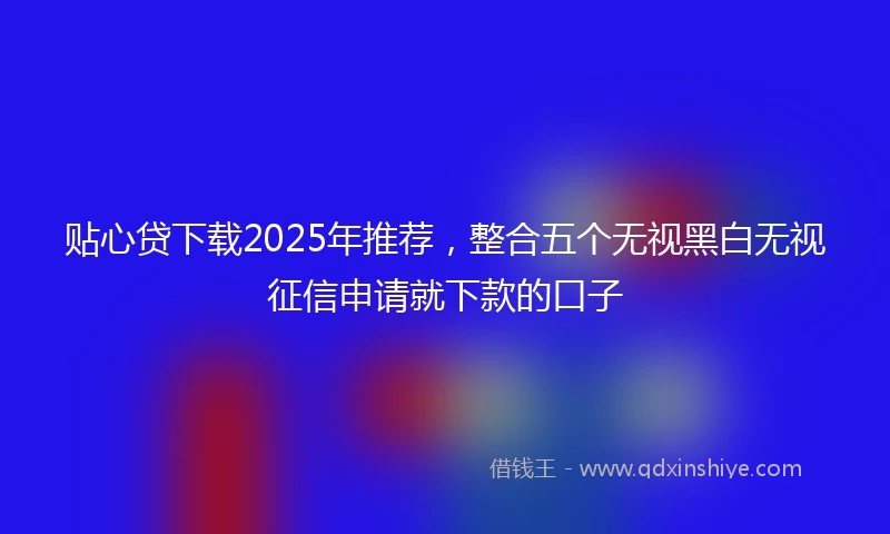 贴心贷下载2025年推荐，整合五个无视黑白无视征信申请就下款的口子