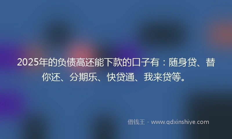 2025年的负债高还能下款的口子有：随身贷、替你还、分期乐、快贷通、我来贷等。
