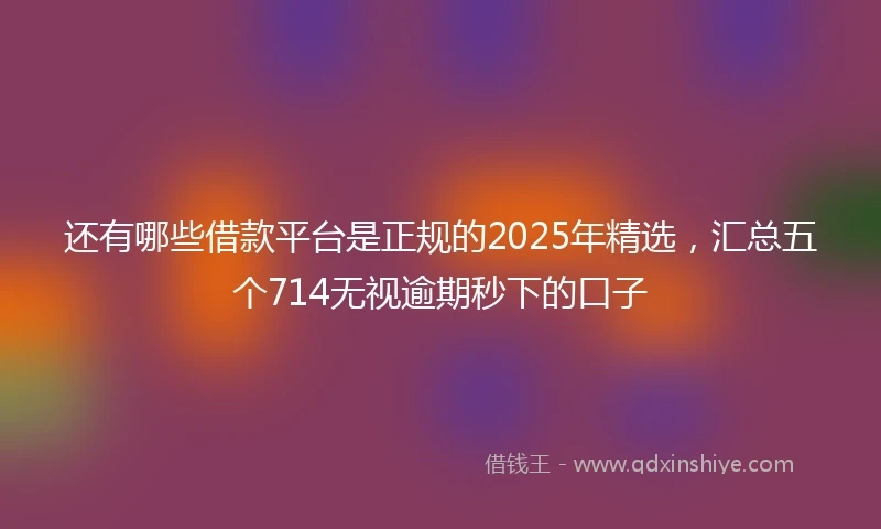 还有哪些借款平台是正规的2025年精选，汇总五个714无视逾期秒下的口子