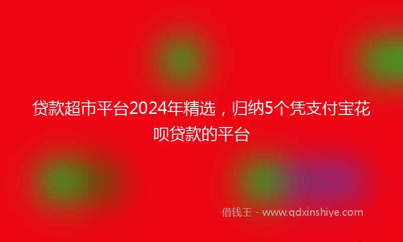贷款超市平台2024年精选,归纳5个凭支付宝花呗贷款的平台