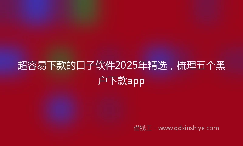 超容易下款的口子软件2025年精选，梳理五个黑户下款app