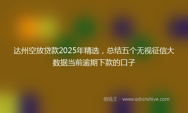 达州空放贷款2025年精选，总结五个无视征信大数据当前逾期下款的口子