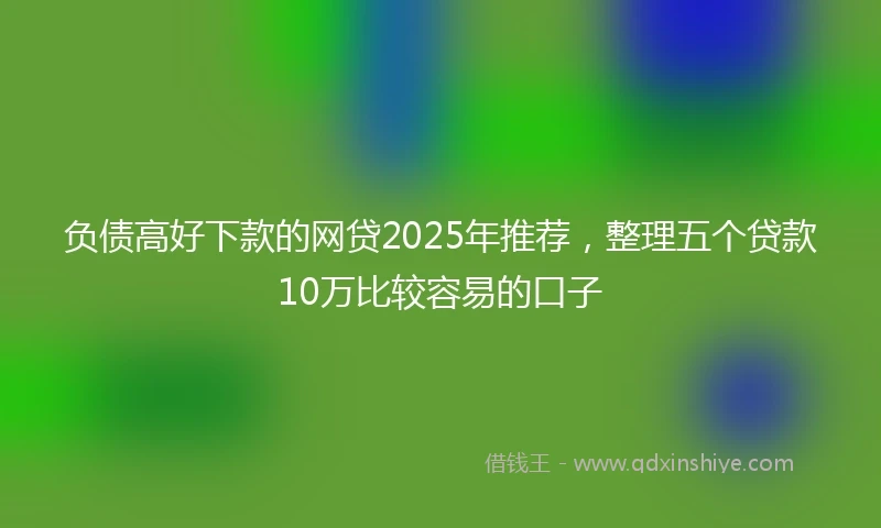 负债高好下款的网贷2025年推荐，整理五个贷款10万比较容易的口子