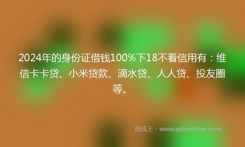 2024年的身份证借钱100%下18不看信用有：维信卡卡贷、小米贷款、滴水贷、人人贷、投友圈等。