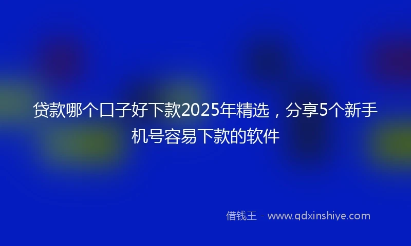 贷款哪个口子好下款2025年精选，分享5个新手机号容易下款的软件