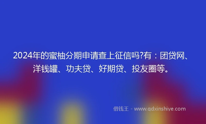 2024年的蜜柚分期申请查上征信吗?有：团贷网、洋钱罐、功夫贷、好期贷、投友圈等。