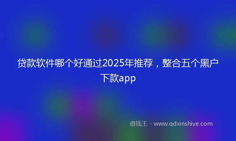 贷款软件哪个好通过2025年推荐，整合五个黑户下款app
