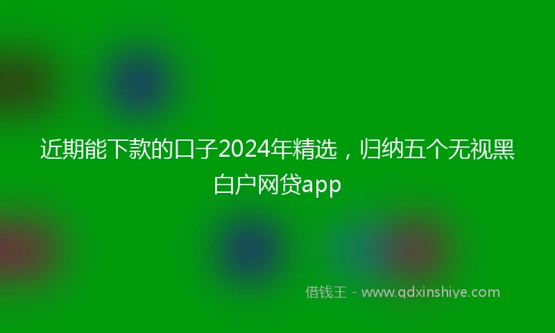 近期能下款的口子2024年精选，归纳五个无视黑白户网贷app