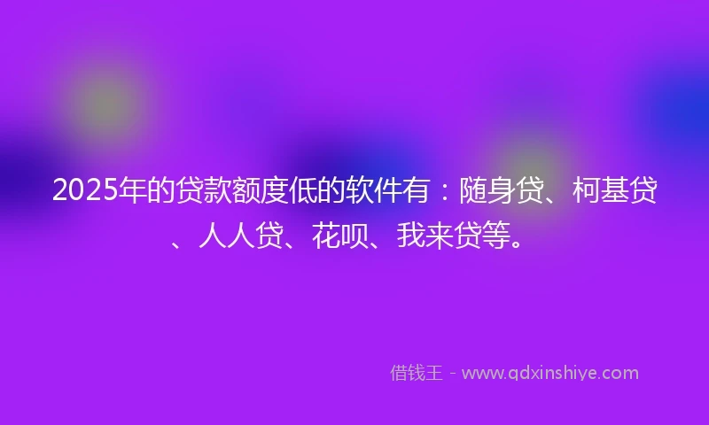 2025年的贷款额度低的软件有：随身贷、柯基贷、人人贷、花呗、我来贷等。