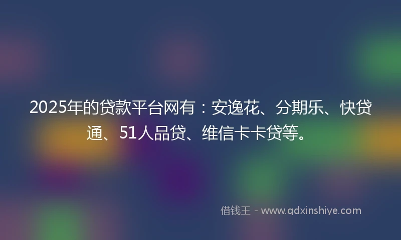 2025年的贷款平台网有：安逸花、分期乐、快贷通、51人品贷、维信卡卡贷等。