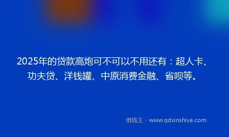 2025年的贷款高炮可不可以不用还有：超人卡、功夫贷、洋钱罐、中原消费金融、省呗等。