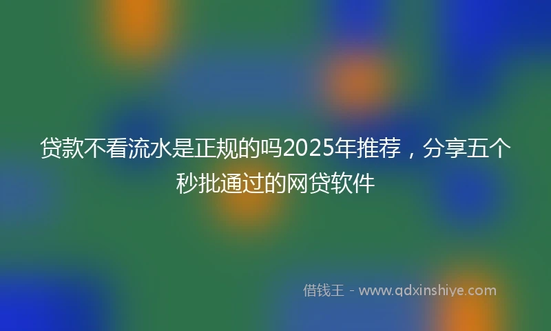 贷款不看流水是正规的吗2025年推荐，分享五个秒批通过的网贷软件