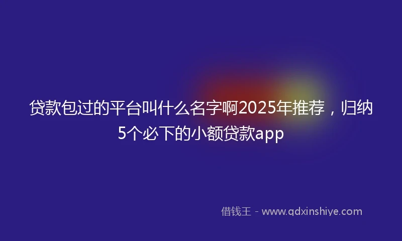 贷款包过的平台叫什么名字啊2025年推荐，归纳5个必下的小额贷款app