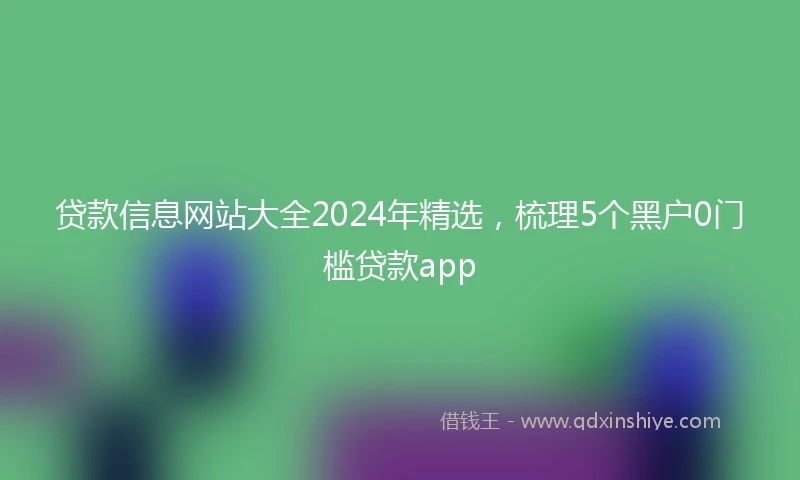 贷款信息网站大全2024年精选，梳理5个黑户0门槛贷款app