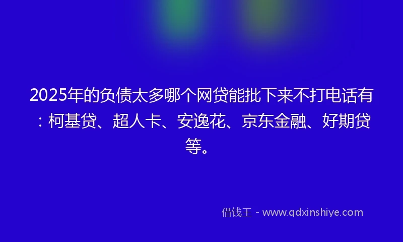 2025年的负债太多哪个网贷能批下来不打电话有：柯基贷、超人卡、安逸花、京东金融、好期贷等。