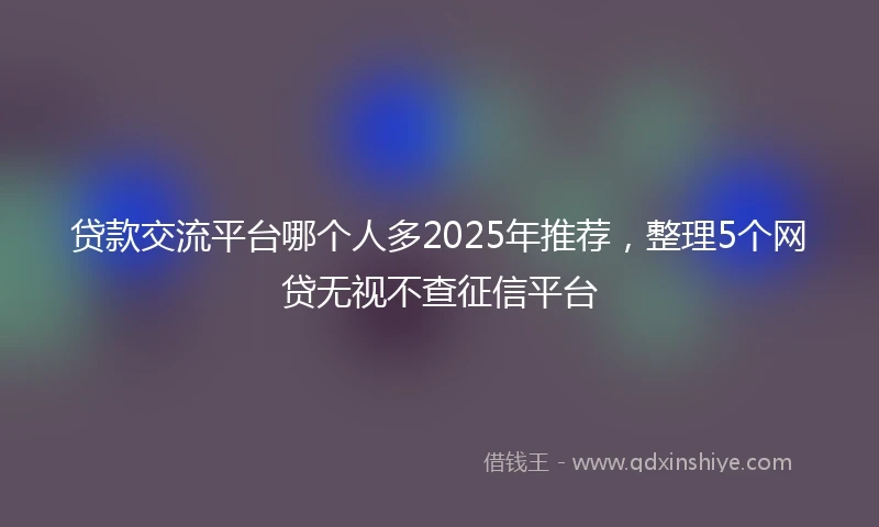 贷款交流平台哪个人多2025年推荐，整理5个网贷无视不查征信平台