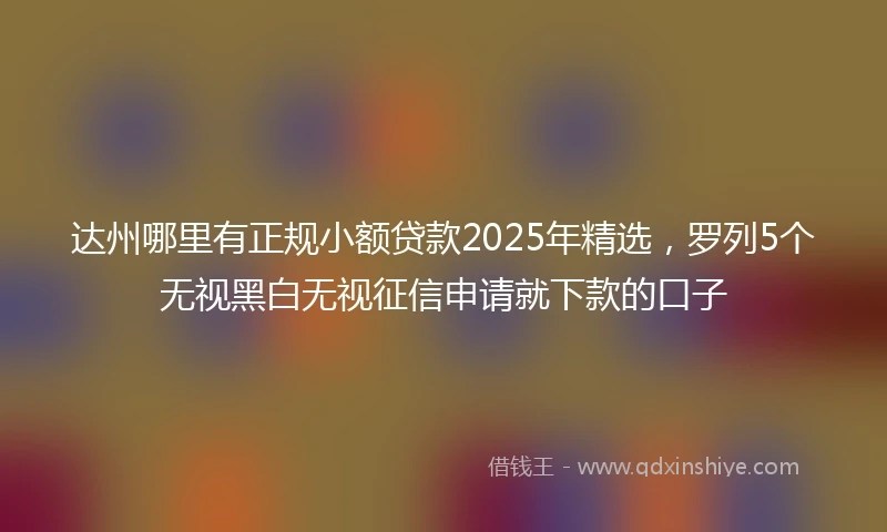 达州哪里有正规小额贷款2025年精选，罗列5个无视黑白无视征信申请就下款的口子