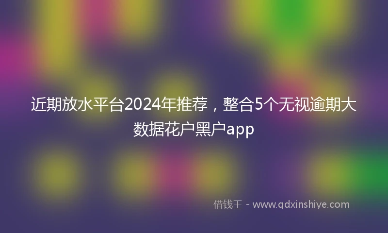 近期放水平台2024年推荐，整合5个无视逾期大数据花户黑户app