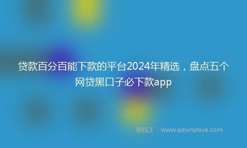 贷款百分百能下款的平台2024年精选，盘点五个网贷黑口子必下款app