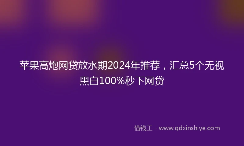 苹果高炮网贷放水期2024年推荐，汇总5个无视黑白100%秒下网贷