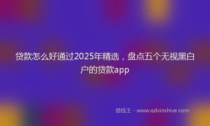 贷款怎么好通过2025年精选，盘点五个无视黑白户的贷款app