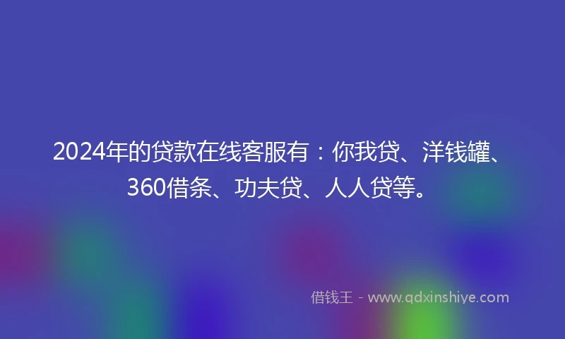 2024年的贷款在线客服有：你我贷、洋钱罐、360借条、功夫贷、人人贷等。