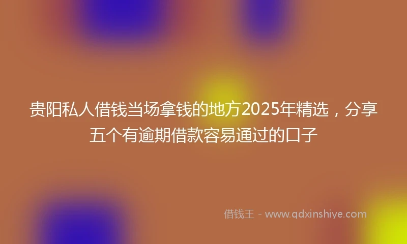 贵阳私人借钱当场拿钱的地方2025年精选，分享五个有逾期借款容易通过的口子