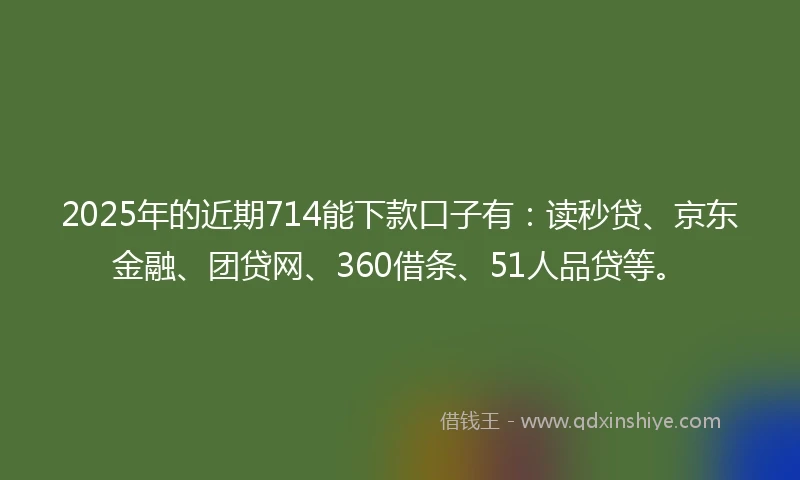 2025年的近期714能下款口子有：读秒贷、京东金融、团贷网、360借条、51人品贷等。