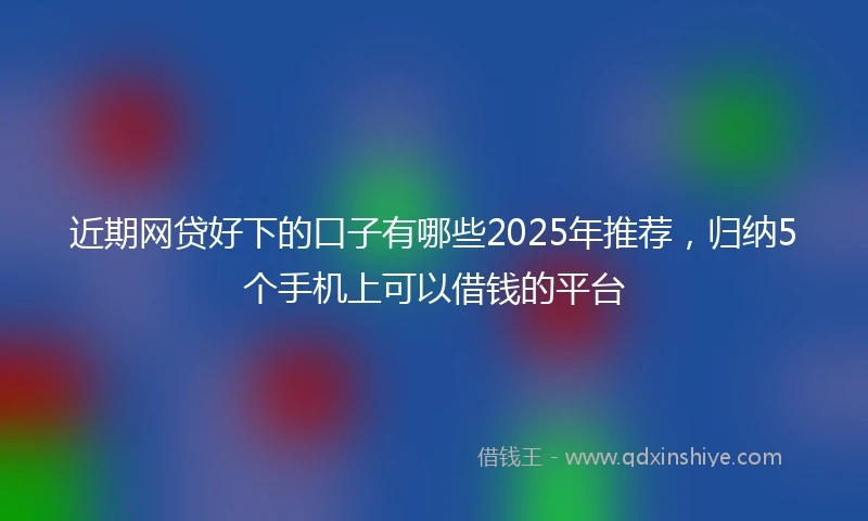 近期网贷好下的口子有哪些2025年推荐，归纳5个手机上可以借钱的平台