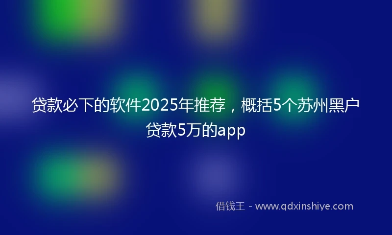 贷款必下的软件2025年推荐，概括5个苏州黑户贷款5万的app