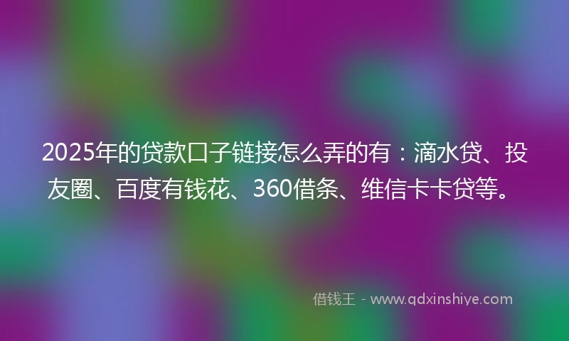 2025年的贷款口子链接怎么弄的有：滴水贷、投友圈、百度有钱花、360借条、维信卡卡贷等。