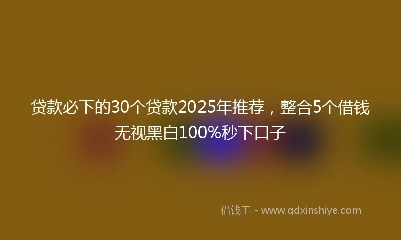 贷款必下的30个贷款2025年推荐，整合5个借钱无视黑白100%秒下口子
