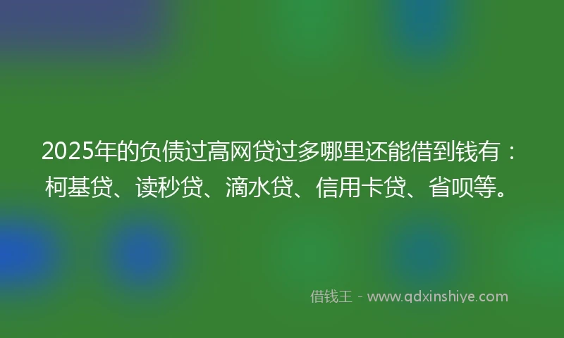 2025年的负债过高网贷过多哪里还能借到钱有：柯基贷、读秒贷、滴水贷、信用卡贷、省呗等。