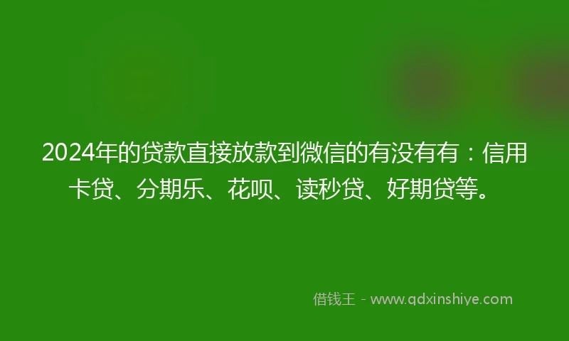 2024年的贷款直接放款到微信的有没有有：信用卡贷、分期乐、花呗、读秒贷、好期贷等。