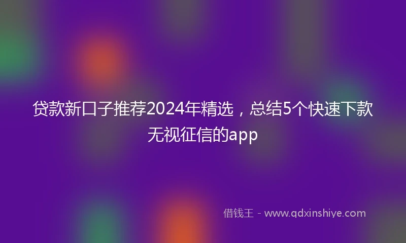 贷款新口子推荐2024年精选，总结5个快速下款无视征信的app