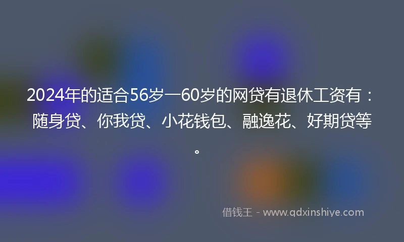 2024年的适合56岁一60岁的网贷有退休工资有：随身贷、你我贷、小花钱包、融逸花、好期贷等。