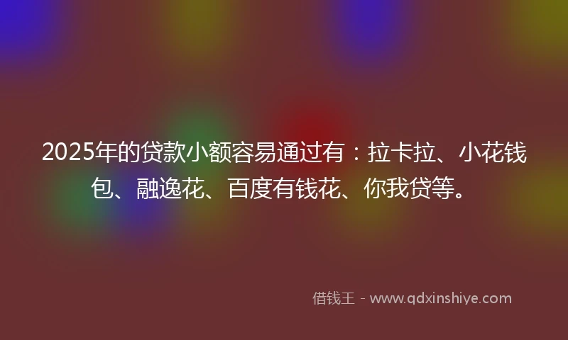 2025年的贷款小额容易通过有：拉卡拉、小花钱包、融逸花、百度有钱花、你我贷等。