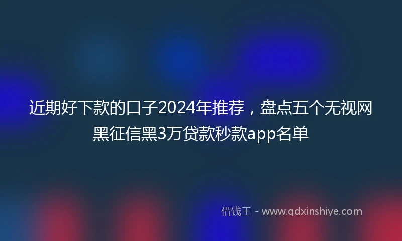 近期好下款的口子2024年推荐，盘点五个无视网黑征信黑3万贷款秒款app名单