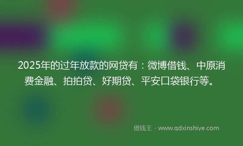 2025年的过年放款的网贷有：微博借钱、中原消费金融、拍拍贷、好期贷、平安口袋银行等。