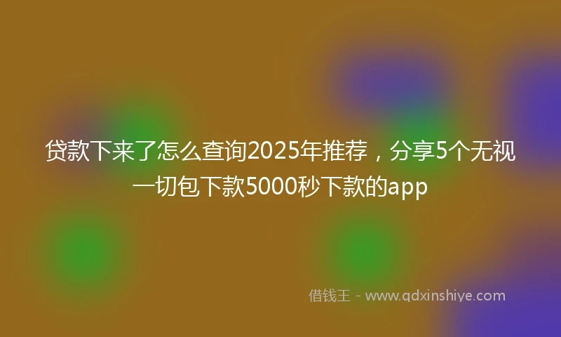 贷款下来了怎么查询2025年推荐，分享5个无视一切包下款5000秒下款的app