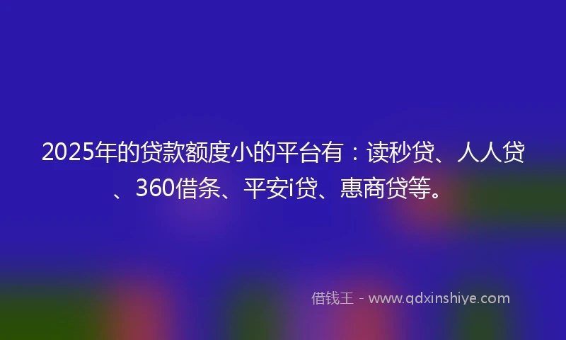 2025年的贷款额度小的平台有：读秒贷、人人贷、360借条、平安i贷、惠商贷等。