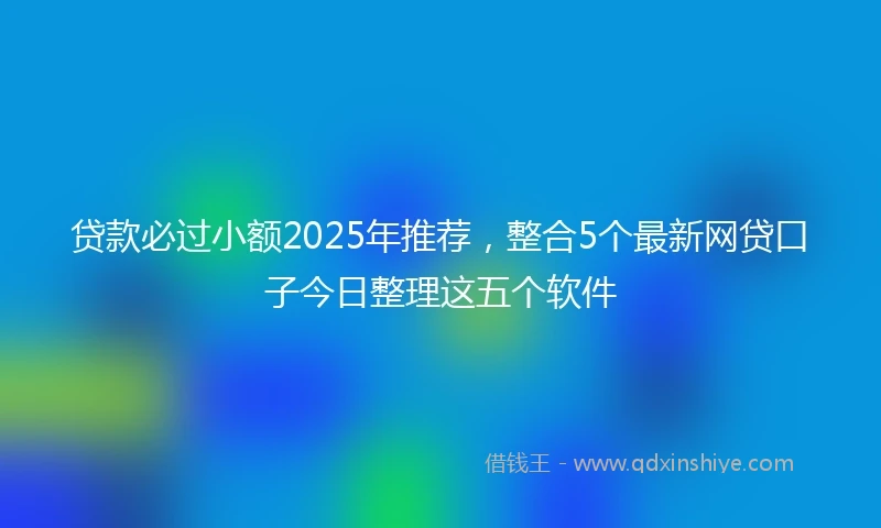 贷款必过小额2025年推荐，整合5个最新网贷口子今日整理这五个软件