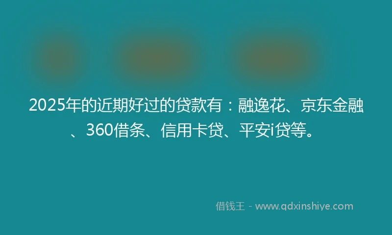2025年的近期好过的贷款有：融逸花、京东金融、360借条、信用卡贷、平安i贷等。