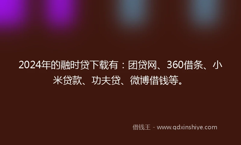2024年的融时贷下载有：团贷网、360借条、小米贷款、功夫贷、微博借钱等。