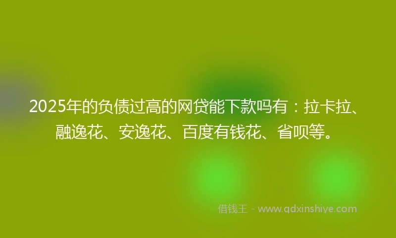 2025年的负债过高的网贷能下款吗有：拉卡拉、融逸花、安逸花、百度有钱花、省呗等。