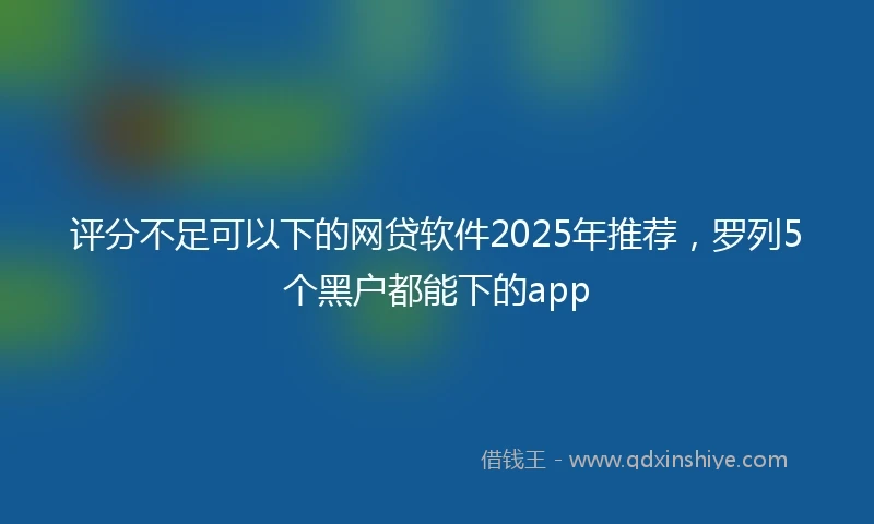 评分不足可以下的网贷软件2025年推荐，罗列5个黑户都能下的app