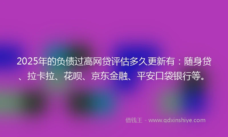 2025年的负债过高网贷评估多久更新有：随身贷、拉卡拉、花呗、京东金融、平安口袋银行等。