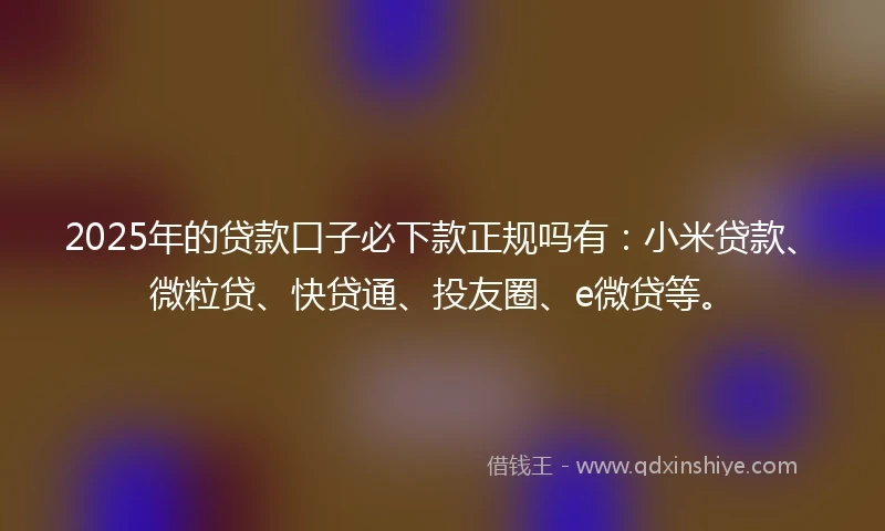 2025年的贷款口子必下款正规吗有：小米贷款、微粒贷、快贷通、投友圈、e微贷等。