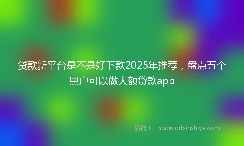 贷款新平台是不是好下款2025年推荐，盘点五个黑户可以做大额贷款app