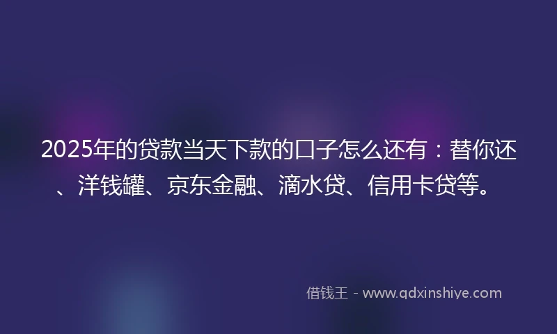 2025年的贷款当天下款的口子怎么还有：替你还、洋钱罐、京东金融、滴水贷、信用卡贷等。